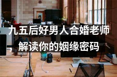 九五后好男人合婚老师，解读你的姻缘密码