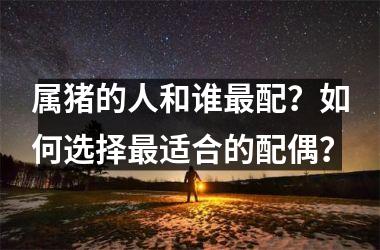 <h3>属猪的人和谁最配？如何选择最适合的配偶？