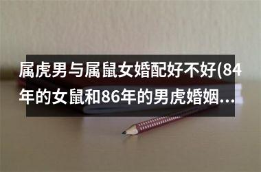 <h3>属虎男与属鼠女婚配好不好(84年的女鼠和86年的男虎婚姻怎样)