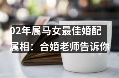 <h3>02年属马女最佳婚配属相：合婚老师告诉你