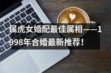 <h3>属虎女婚配最佳属相——1998年合婚最新推荐！