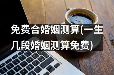 <h3>免费合婚姻测算(一生几段婚姻测算免费)