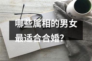 <h3>哪些属相的男女最适合合婚？
