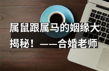 <h3>属鼠跟属马的姻缘大揭秘！——合婚老师