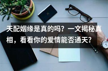 <h3>天配姻缘是真的吗？一文揭秘真相，看看你的爱情能否通天？