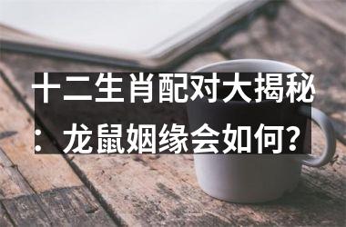 <h3>十二生肖配对大揭秘：龙鼠姻缘会如何？