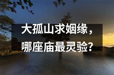大孤山求姻缘，哪座庙灵验？
