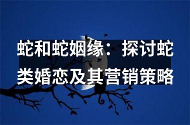 <h3>蛇和蛇姻缘：探讨蛇类婚恋及其营销策略