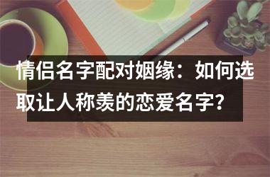 情侣名字配对姻缘：如何选取让人称羡的恋爱名字？