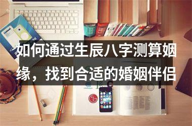<h3>如何通过生辰八字测算姻缘，找到合适的婚姻伴侣