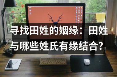 <h3>寻找田姓的姻缘：田姓与哪些姓氏有缘结合？