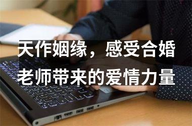 <h3>天作姻缘，感受合婚老师带来的爱情力量