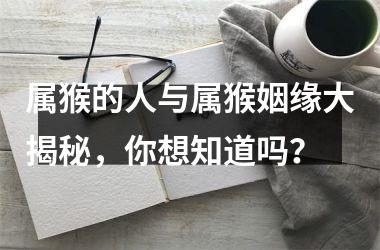 <h3>属猴的人与属猴姻缘大揭秘，你想知道吗？