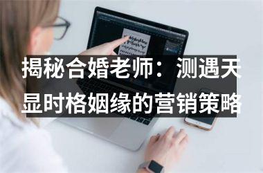 <h3>揭秘合婚老师：测遇天显时格姻缘的营销策略